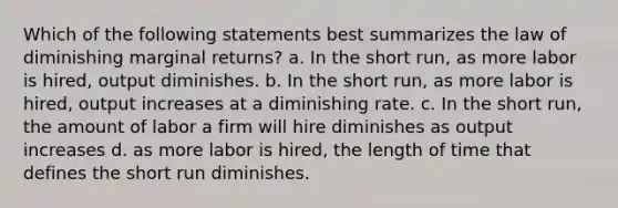 Which of the following statements best summarizes the law of diminishing marginal returns? a. In the short run, as more labor is hired, output diminishes. b. In the short run, as more labor is hired, output increases at a diminishing rate. c. In the short run, the amount of labor a firm will hire diminishes as output increases d. as more labor is hired, the length of time that defines the short run diminishes.