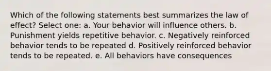 Which of the following statements best summarizes the law of effect? Select one: a. Your behavior will influence others. b. Punishment yields repetitive behavior. c. Negatively reinforced behavior tends to be repeated d. Positively reinforced behavior tends to be repeated. e. All behaviors have consequences