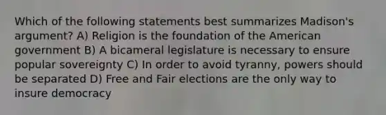 Which of the following statements best summarizes Madison's argument? A) Religion is the foundation of the American government B) A bicameral legislature is necessary to ensure popular sovereignty C) In order to avoid tyranny, powers should be separated D) Free and Fair elections are the only way to insure democracy