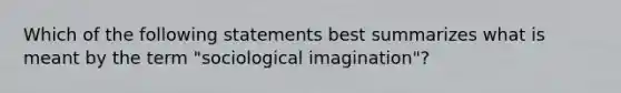 Which of the following statements best summarizes what is meant by the term "sociological imagination"?