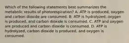 Which of the following statements best summarizes the metabolic results of photorespiration? A. ATP is produced, oxygen and carbon dioxide are consumed. B. ATP is hydrolyzed, oxygen is produced, and carbon dioxide is consumed. C. ATP and oxygen are produced and carbon dioxide is consumed. D. ATP is hydrolyzed, carbon dioxide is produced, and oxygen is consumed.