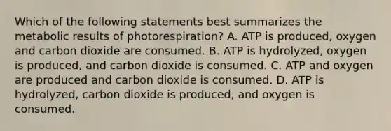 Which of the following statements best summarizes the metabolic results of photorespiration? A. ATP is produced, oxygen and carbon dioxide are consumed. B. ATP is hydrolyzed, oxygen is produced, and carbon dioxide is consumed. C. ATP and oxygen are produced and carbon dioxide is consumed. D. ATP is hydrolyzed, carbon dioxide is produced, and oxygen is consumed.