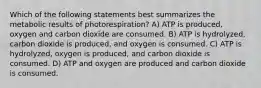 Which of the following statements best summarizes the metabolic results of photorespiration? A) ATP is produced, oxygen and carbon dioxide are consumed. B) ATP is hydrolyzed, carbon dioxide is produced, and oxygen is consumed. C) ATP is hydrolyzed, oxygen is produced, and carbon dioxide is consumed. D) ATP and oxygen are produced and carbon dioxide is consumed.