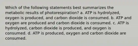 Which of the following statements best summarizes the metabolic results of photorespiration? a. ATP is hydrolyzed, oxygen is produced, and carbon dioxide is consumed. b. ATP and oxygen are produced and carbon dioxide is consumed. c. ATP is hydrolyzed, carbon dioxide is produced, and oxygen is consumed. d. ATP is produced, oxygen and carbon dioxide are consumed.