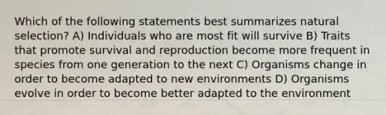 Which of the following statements best summarizes natural selection? A) Individuals who are most fit will survive B) Traits that promote survival and reproduction become more frequent in species from one generation to the next C) Organisms change in order to become adapted to new environments D) Organisms evolve in order to become better adapted to the environment