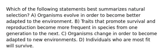 Which of the following statements best summarizes natural selection? A) Organisms evolve in order to become better adapted to the environment. B) Traits that promote survival and reproduction become more frequent in species from one generation to the next. C) Organisms change in order to become adapted to new environments. D) Individuals who are most fit will survive.