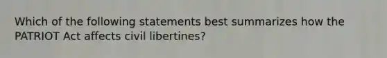 Which of the following statements best summarizes how the PATRIOT Act affects civil libertines?