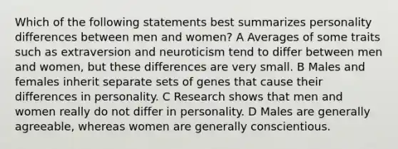 Which of the following statements best summarizes personality differences between men and women? A Averages of some traits such as extraversion and neuroticism tend to differ between men and women, but these differences are very small. B Males and females inherit separate sets of genes that cause their differences in personality. C Research shows that men and women really do not differ in personality. D Males are generally agreeable, whereas women are generally conscientious.