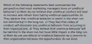 Which of the following statements best summarizes the perspective that most marketing managers have on unethical behavior? a) Most do not believe that unethical conduct will lead to success and refrain from taking unethical opportunities. b) They believe that unethical behavior is useful in the short run but detrimental in the long run. c) They feel that codes of conduct will eliminate any unethical behavior from occurring in their organizations. d) They believe that unethical behavior will be harmful in the short run but have little impact in the long run. e) Most do not see ethical or unethical behavior as a concern to their organization because the opportunities do not exist.