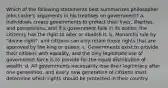 Which of the following statements best summarizes philosopher John Locke's arguments in his treatises on government? a. Individuals create governments to protect their lives, liberties, and possessions, and if a government fails in its duties, the citizenry has the right to alter or abolish it. b. Monarchs rule by "divine right", and citizens can only retain those rights that are approved by the king or queen. c. Governments exist to provide their citizens with equality, and the only legitimate use of government force is to provide for the equal distribution of wealth. d. All governments necessarily lose their legitimacy after one generation, and every new generation of citizens must determine which rights should be protected in their country.