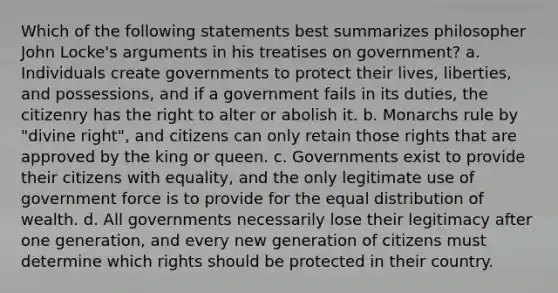 Which of the following statements best summarizes philosopher John Locke's arguments in his treatises on government? a. Individuals create governments to protect their lives, liberties, and possessions, and if a government fails in its duties, the citizenry has the right to alter or abolish it. b. Monarchs rule by "divine right", and citizens can only retain those rights that are approved by the king or queen. c. Governments exist to provide their citizens with equality, and the only legitimate use of government force is to provide for the equal distribution of wealth. d. All governments necessarily lose their legitimacy after one generation, and every new generation of citizens must determine which rights should be protected in their country.