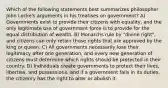 Which of the following statements best summarizes philosopher John Locke's arguments in his treatises on government? A) Governments exist to provide their citizens with equality, and the only legitimate use of government force is to provide for the equal distribution of wealth. B) Monarchs rule by "divine right", and citizens can only retain those rights that are approved by the king or queen. C) All governments necessarily lose their legitimacy after one generation, and every new generation of citizens must determine which rights should be protected in their country. D) Individuals create governments to protect their lives, liberties, and possessions, and if a government fails in its duties, the citizenry has the right to alter or abolish it.