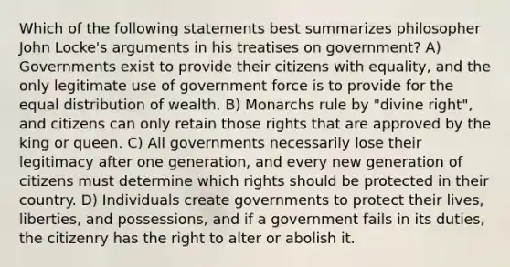 Which of the following statements best summarizes philosopher John Locke's arguments in his treatises on government? A) Governments exist to provide their citizens with equality, and the only legitimate use of government force is to provide for the equal distribution of wealth. B) Monarchs rule by "divine right", and citizens can only retain those rights that are approved by the king or queen. C) All governments necessarily lose their legitimacy after one generation, and every new generation of citizens must determine which rights should be protected in their country. D) Individuals create governments to protect their lives, liberties, and possessions, and if a government fails in its duties, the citizenry has the right to alter or abolish it.