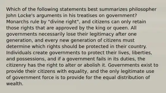 Which of the following statements best summarizes philosopher John Locke's arguments in his treatises on government? Monarchs rule by "divine right", and citizens can only retain those rights that are approved by the king or queen. All governments necessarily lose their legitimacy after one generation, and every new generation of citizens must determine which rights should be protected in their country. Individuals create governments to protect their lives, liberties, and possessions, and if a government fails in its duties, the citizenry has the right to alter or abolish it. Governments exist to provide their citizens with equality, and the only legitimate use of government force is to provide for the equal distribution of wealth.