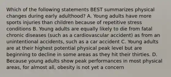 Which of the following statements BEST summarizes physical changes during early adulthood? A. Young adults have more sports injuries than children because of repetitive stress conditions B. Young adults are equally likely to die from fatal chronic diseases (such as a cardiovascular accident) as from an unintentional accidents, such as a car accident C. Young adults are at their highest potential physical peak level but are beginning to decline in some areas as they hit their thirties. D. Because young adults show peak performances in most physical areas, for almost all, obesity is not yet a concern