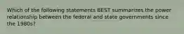 Which of the following statements BEST summarizes the power relationship between the federal and state governments since the 1980s?