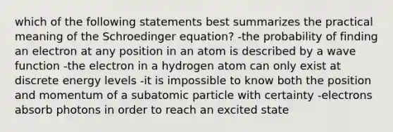 which of the following statements best summarizes the practical meaning of the Schroedinger equation? -the probability of finding an electron at any position in an atom is described by a wave function -the electron in a hydrogen atom can only exist at discrete energy levels -it is impossible to know both the position and momentum of a subatomic particle with certainty -electrons absorb photons in order to reach an excited state