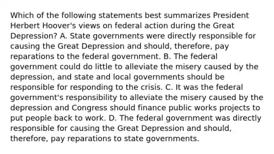 Which of the following statements best summarizes President Herbert Hoover's views on federal action during the Great Depression? A. State governments were directly responsible for causing the Great Depression and should, therefore, pay reparations to the federal government. B. The federal government could do little to alleviate the misery caused by the depression, and state and local governments should be responsible for responding to the crisis. C. It was the federal government's responsibility to alleviate the misery caused by the depression and Congress should finance public works projects to put people back to work. D. The federal government was directly responsible for causing the Great Depression and should, therefore, pay reparations to state governments.