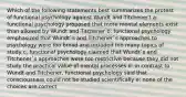 Which of the following statements best summarizes the protest of functional psychology against Wundt and Titchener? a: functional psychology proposed that more mental elements exist than allowed by Wundt and Titchener b: functional psychology emphasized that Wundt`s and Titchener`s approaches to psychology were too broad and included too many topics of study c: functional psychology claimed that Wundt`s and Titchener`s approaches were too restrictive because they did not study the practical value of mental processes d: in contrast to Wundt and Titchener, functional psychology said that consciousness could not be studied scientifically e: none of the choices are correct