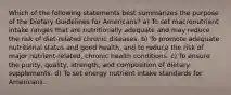 Which of the following statements best summarizes the purpose of the Dietary Guidelines for Americans? a) To set macronutrient intake ranges that are nutritionally adequate and may reduce the risk of diet-related chronic diseases. b) To promote adequate nutritional status and good health, and to reduce the risk of major nutrient-related, chronic health conditions. c) To ensure the purity, quality, strength, and composition of dietary supplements. d) To set energy nutrient intake standards for Americans.