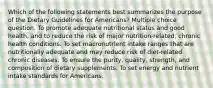 Which of the following statements best summarizes the purpose of the Dietary Guidelines for Americans? Multiple choice question. To promote adequate nutritional status and good health, and to reduce the risk of major nutrition-related, chronic health conditions. To set macronutrient intake ranges that are nutritionally adequate and may reduce risk of diet-related chronic diseases. To ensure the purity, quality, strength, and composition of dietary supplements. To set energy and nutrient intake standards for Americans.