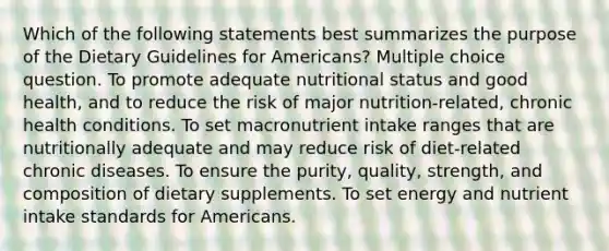 Which of the following statements best summarizes the purpose of the Dietary Guidelines for Americans? Multiple choice question. To promote adequate nutritional status and good health, and to reduce the risk of major nutrition-related, chronic health conditions. To set macronutrient intake ranges that are nutritionally adequate and may reduce risk of diet-related chronic diseases. To ensure the purity, quality, strength, and composition of dietary supplements. To set energy and nutrient intake standards for Americans.