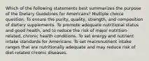 Which of the following statements best summarizes the purpose of the Dietary Guidelines for Americans? Multiple choice question. To ensure the purity, quality, strength, and composition of dietary supplements. To promote adequate nutritional status and good health, and to reduce the risk of major nutrition-related, chronic health conditions. To set energy and nutrient intake standards for Americans. To set macronutrient intake ranges that are nutritionally adequate and may reduce risk of diet-related chronic diseases.