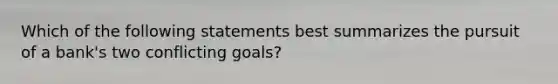 Which of the following statements best summarizes the pursuit of a bank's two conflicting goals?