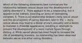 Which of the following statements best summarizes the relationship between sexual abuse and the development of eating disorders? a. There appears to be a relationship, but it appears to be indirect, involving an array of intervening variables. b. There is no relationship between early sexual abuse and the development of eating disorders later in life. c. Early sexual abuse may lead to a denial of one's sexuality and a desire to maintain a child-like appearance, resulting in attempts to prevent the development of a more mature figure through dieting. d. While sexual abuse has been found to increase the risk of developing anorexia, no relationship has been observed between abuse and other eating disorders.