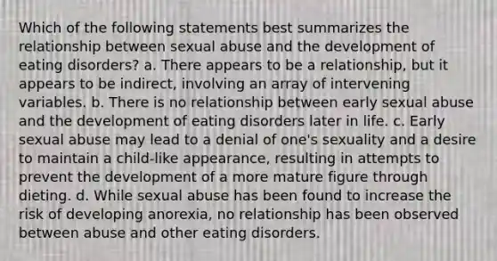 Which of the following statements best summarizes the relationship between sexual abuse and the development of eating disorders? a. There appears to be a relationship, but it appears to be indirect, involving an array of intervening variables. b. There is no relationship between early sexual abuse and the development of eating disorders later in life. c. Early sexual abuse may lead to a denial of one's sexuality and a desire to maintain a child-like appearance, resulting in attempts to prevent the development of a more mature figure through dieting. d. While sexual abuse has been found to increase the risk of developing anorexia, no relationship has been observed between abuse and other eating disorders.