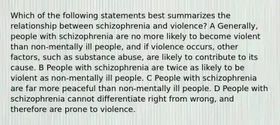 Which of the following statements best summarizes the relationship between schizophrenia and violence? A Generally, people with schizophrenia are no more likely to become violent than non-mentally ill people, and if violence occurs, other factors, such as substance abuse, are likely to contribute to its cause. B People with schizophrenia are twice as likely to be violent as non-mentally ill people. C People with schizophrenia are far more peaceful than non-mentally ill people. D People with schizophrenia cannot differentiate right from wrong, and therefore are prone to violence.