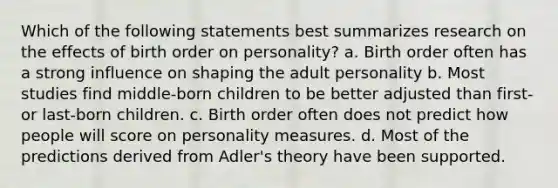 Which of the following statements best summarizes research on the effects of birth order on personality? a. Birth order often has a strong influence on shaping the adult personality b. Most studies find middle-born children to be better adjusted than first- or last-born children. c. Birth order often does not predict how people will score on personality measures. d. Most of the predictions derived from Adler's theory have been supported.