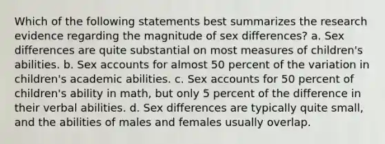 Which of the following statements best summarizes the research evidence regarding the magnitude of sex differences? a. Sex differences are quite substantial on most measures of children's abilities. b. Sex accounts for almost 50 percent of the variation in children's academic abilities. c. Sex accounts for 50 percent of children's ability in math, but only 5 percent of the difference in their verbal abilities. d. Sex differences are typically quite small, and the abilities of males and females usually overlap.