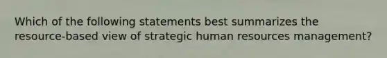 Which of the following statements best summarizes the resource-based view of strategic human resources management?