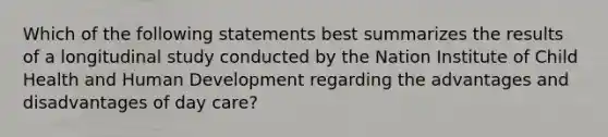 Which of the following statements best summarizes the results of a longitudinal study conducted by the Nation Institute of Child Health and Human Development regarding the advantages and disadvantages of day care?