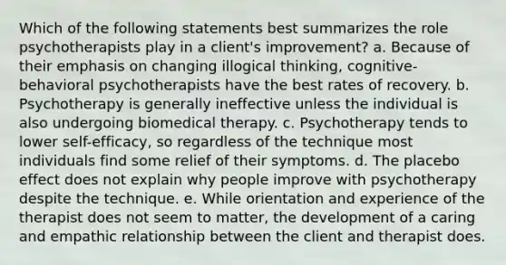 Which of the following statements best summarizes the role psychotherapists play in a client's improvement? a. Because of their emphasis on changing illogical thinking, cognitive-behavioral psychotherapists have the best rates of recovery. b. Psychotherapy is generally ineffective unless the individual is also undergoing biomedical therapy. c. Psychotherapy tends to lower self-efficacy, so regardless of the technique most individuals find some relief of their symptoms. d. The placebo effect does not explain why people improve with psychotherapy despite the technique. e. While orientation and experience of the therapist does not seem to matter, the development of a caring and empathic relationship between the client and therapist does.