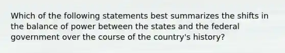 Which of the following statements best summarizes the shifts in the balance of power between the states and the federal government over the course of the country's history?