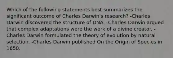 Which of the following statements best summarizes the significant outcome of Charles Darwin's research? -Charles Darwin discovered the structure of DNA. -Charles Darwin argued that complex adaptations were the work of a divine creator. -Charles Darwin formulated the theory of evolution by natural selection. -Charles Darwin published On the Origin of Species in 1650.