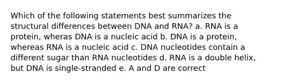 Which of the following statements best summarizes the structural differences between DNA and RNA? a. RNA is a protein, wheras DNA is a nucleic acid b. DNA is a protein, whereas RNA is a nucleic acid c. DNA nucleotides contain a different sugar than RNA nucleotides d. RNA is a double helix, but DNA is single-stranded e. A and D are correct