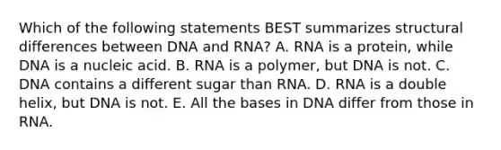 Which of the following statements BEST summarizes structural differences between DNA and RNA? A. RNA is a protein, while DNA is a nucleic acid. B. RNA is a polymer, but DNA is not. C. DNA contains a different sugar than RNA. D. RNA is a double helix, but DNA is not. E. All the bases in DNA differ from those in RNA.