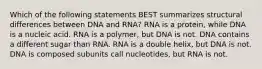 Which of the following statements BEST summarizes structural differences between DNA and RNA? RNA is a protein, while DNA is a nucleic acid. RNA is a polymer, but DNA is not. DNA contains a different sugar than RNA. RNA is a double helix, but DNA is not. DNA is composed subunits call nucleotides, but RNA is not.