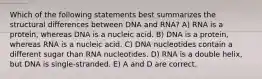 Which of the following statements best summarizes the structural differences between DNA and RNA? A) RNA is a protein, whereas DNA is a nucleic acid. B) DNA is a protein, whereas RNA is a nucleic acid. C) DNA nucleotides contain a different sugar than RNA nucleotides. D) RNA is a double helix, but DNA is single-stranded. E) A and D are correct.