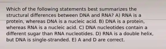 Which of the following statements best summarizes the structural differences between DNA and RNA? A) RNA is a protein, whereas DNA is a nucleic acid. B) DNA is a protein, whereas RNA is a nucleic acid. C) DNA nucleotides contain a different sugar than RNA nucleotides. D) RNA is a double helix, but DNA is single-stranded. E) A and D are correct.