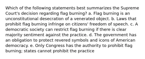 Which of the following statements best summarizes the Supreme Court's decision regarding flag burning? a. Flag burning is an unconstitutional desecration of a venerated object. b. Laws that prohibit flag burning infringe on citizens' freedom of speech. c. A democratic society can restrict flag burning if there is clear majority sentiment against the practice. d. The government has an obligation to protect revered symbols and icons of American democracy. e. Only Congress has the authority to prohibit flag burning; states cannot prohibit the practice