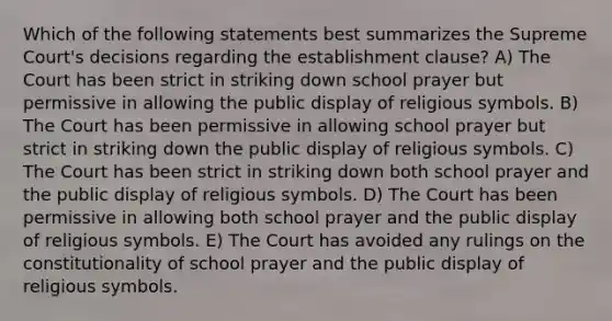 Which of the following statements best summarizes the Supreme Court's decisions regarding the establishment clause? A) The Court has been strict in striking down school prayer but permissive in allowing the public display of religious symbols. B) The Court has been permissive in allowing school prayer but strict in striking down the public display of religious symbols. C) The Court has been strict in striking down both school prayer and the public display of religious symbols. D) The Court has been permissive in allowing both school prayer and the public display of religious symbols. E) The Court has avoided any rulings on the constitutionality of school prayer and the public display of religious symbols.