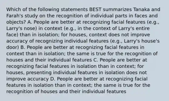 Which of the following statements BEST summarizes Tanaka and Farah's study on the recognition of individual parts in faces and objects? A. People are better at recognizing facial features (e.g., Larry's nose) in context (e.g., in the context of Larry's entire face) than in isolation; for houses, context does not improve accuracy of recognizing individual features (e.g., Larry's house's door) B. People are better at recognizing facial features in context than in isolation; the same is true for the recognition of houses and their individual features C. People are better at recognizing facial features in isolation than in context; for houses, presenting individual features in isolation does not improve accuracy D. People are better at recognizing facial features in isolation than in context; the same is true for the recognition of houses and their individual features