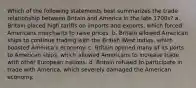 Which of the following statements best summarizes the trade relationship between Britain and America in the late 1700s? a. Britain placed high tariffs on imports and exports, which forced Americans merchants to raise prices. b. Britain allowed American ships to continue trading with the British West Indies, which boosted America's economy. c. Britain opened many of its ports to American ships, which allowed Americans to increase trade with other European nations. d. Britain refused to participate in trade with America, which severely damaged the American economy.