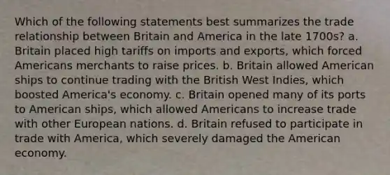 Which of the following statements best summarizes the trade relationship between Britain and America in the late 1700s? a. Britain placed high tariffs on imports and exports, which forced Americans merchants to raise prices. b. Britain allowed American ships to continue trading with the British West Indies, which boosted America's economy. c. Britain opened many of its ports to American ships, which allowed Americans to increase trade with other European nations. d. Britain refused to participate in trade with America, which severely damaged the American economy.