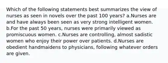 Which of the following statements best summarizes the view of nurses as seen in novels over the past 100 years? a.Nurses are and have always been seen as very strong intelligent women. b.For the past 50 years, nurses were primarily viewed as promiscuous women. c.Nurses are controlling, almost sadistic women who enjoy their power over patients. d.Nurses are obedient handmaidens to physicians, following whatever orders are given.