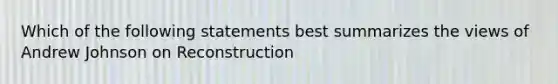 Which of the following statements best summarizes the views of Andrew Johnson on Reconstruction